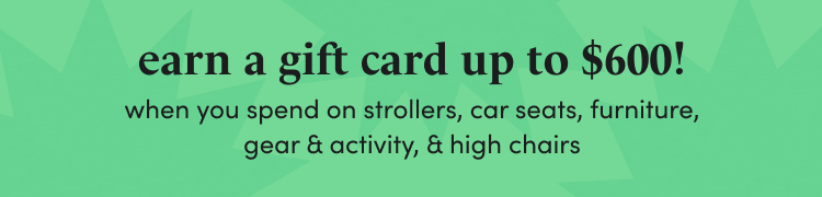 earn a gift card up to $600! when you spend $2,000+ on strollers, car seats, furniture, gear & activity, & high chairs